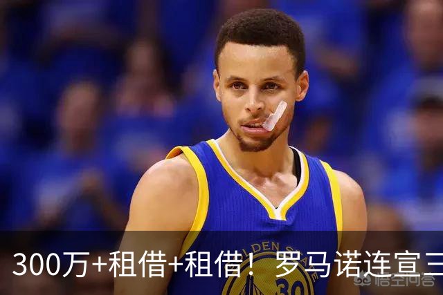 300万+租借+租借！罗马诺连宣三笔交易，有人成有人停有人等